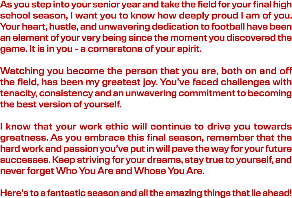 As you step into your senior year and take the field for your final high school season, I want you to know how deeply...