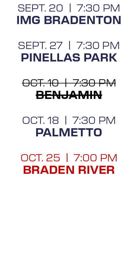 sept. 20 | 7:30 PM IMG Bradenton sept. 27 | 7:30 PM Pinellas Park oct. 10 | 7:30 PM Benjamin oct. 18 | 7:30 PM Palmet...
