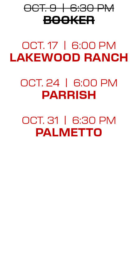 oct. 9 | 6:30 PM Booker oct. 17 | 6:00 PM lakewood ranch oct. 24 | 6:00 PM Parrish oct. 31 | 6:30 PM palmetto