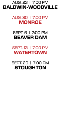 AUG. 23 | 7:00 PM Baldwin Woodville AUG. 30 | 7:00 PM monroe Sept. 6 | 7:00 PM Beaver Dam Sept. 13 | 7:00 PM WATERTOW...