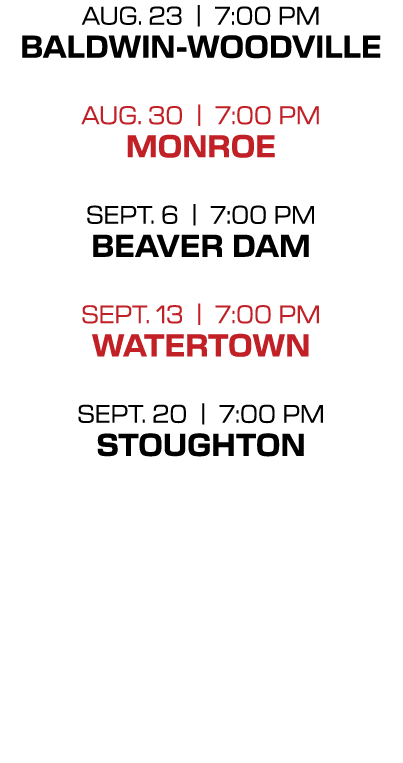 AUG. 23 | 7:00 PM Baldwin Woodville AUG. 30 | 7:00 PM monroe Sept. 6 | 7:00 PM Beaver Dam Sept. 13 | 7:00 PM WATERTOW...