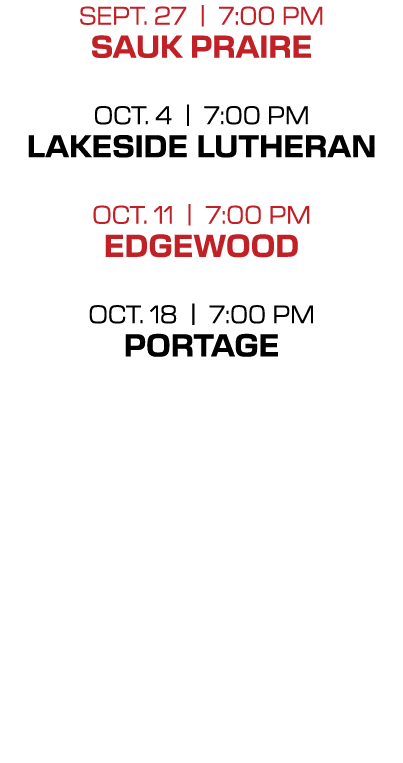 SEPT. 27 | 7:00 PM Sauk praire Oct. 4 | 7:00 PM LAKESIDE LUTHERAN OCT. 11 | 7:00 PM Edgewood OCT. 18 | 7:00 PM PORTAGE 
