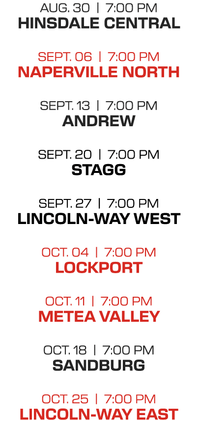 AUG. 30 | 7:00 PM HINSDALE CENTRAL SEPT. 06 | 7:00 PM NAPERVILLE NORTH SEPT. 13 | 7:00 PM ANDREW SEPT. 20 | 7:00 PM S...