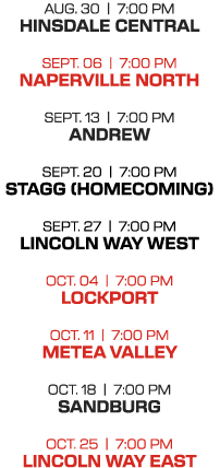 AUG. 30 | 7:00 PM HINSDALE CENTRAL SEPT. 06 | 7:00 PM NAPERVILLE NORTH SEPT. 13 | 7:00 PM ANDREW SEPT. 20 | 7:00 PM S...