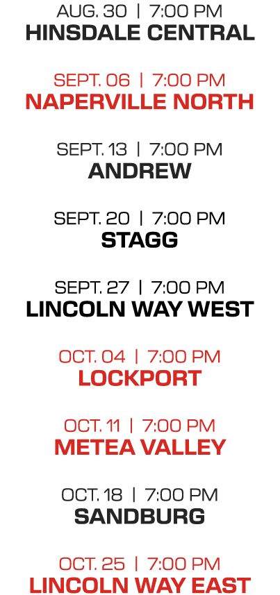 AUG. 30 | 7:00 PM HINSDALE CENTRAL SEPT. 06 | 7:00 PM NAPERVILLE NORTH SEPT. 13 | 7:00 PM ANDREW SEPT. 20 | 7:00 PM S...