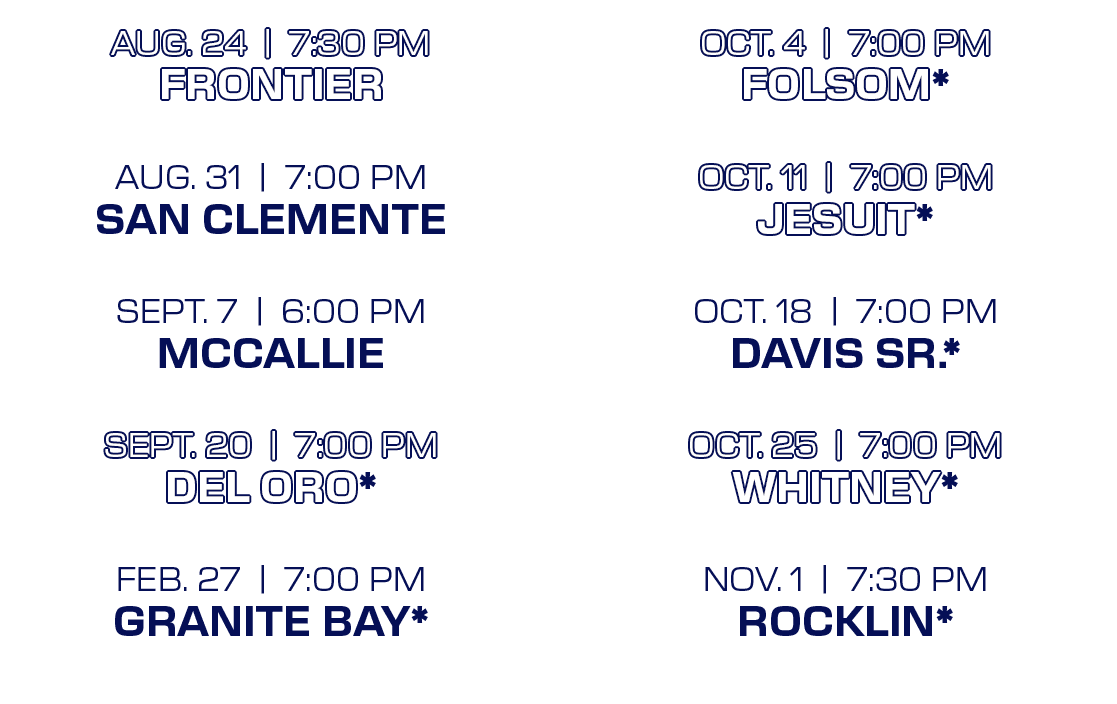 OCT. 4 | 7:00 PM FOLSOM* OCT. 11 | 7:00 PM JESUIT* OCT. 18 | 7:00 PM DAVIS SR.* OCT. 25 | 7:00 PM WHITNEY* NOV. 1 | 7...