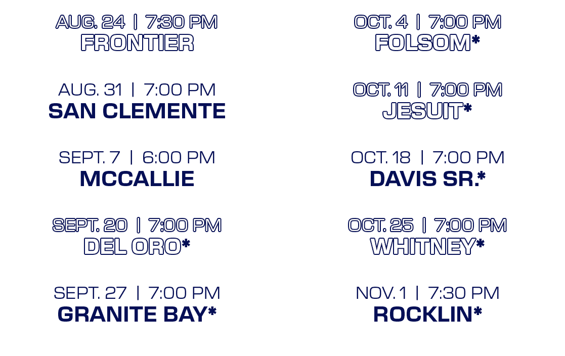 OCT. 4 | 7:00 PM FOLSOM* OCT. 11 | 7:00 PM JESUIT* OCT. 18 | 7:00 PM DAVIS SR.* OCT. 25 | 7:00 PM WHITNEY* NOV. 1 | 7...