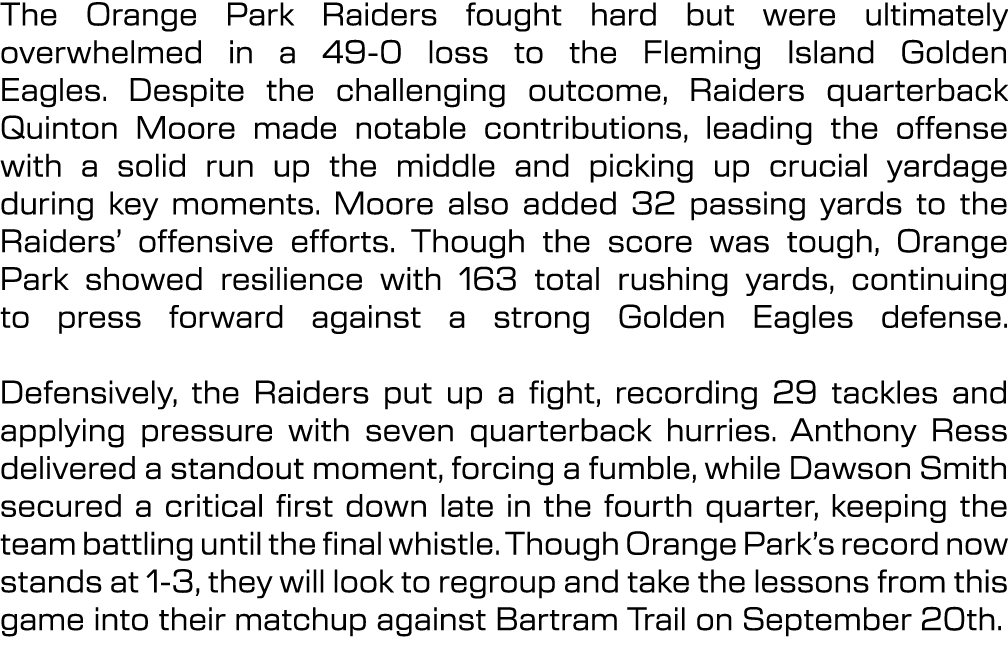 The Orange Park Raiders fought hard but were ultimately overwhelmed in a 49 0 loss to the Fleming Island Golden Eagle...