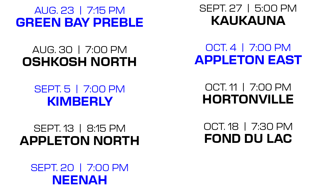 sept. 27 | 5:00 PM kaukauna oct. 4 | 7:00 PM appleton east oct. 11 | 7:00 PM hortonville oct. 18 | 7:30 PM fond du la...
