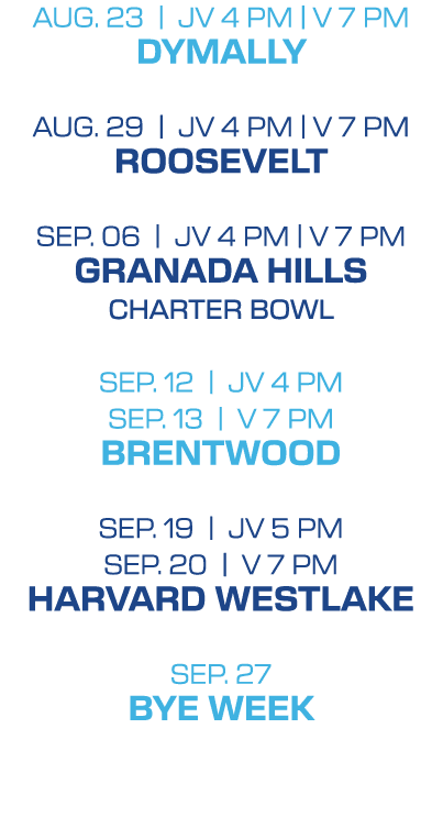 Aug. 23 | jv 4 PM | V 7 pm DYMALLY Aug. 29 | jv 4 PM | V 7 pm ROOSEVELT SEP. 06 | jv 4 PM | V 7 pm GRANADA HILLS CHAR...