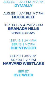 Aug. 23 | jv 4 PM | V 7 pm DYMALLY Aug. 29 | jv 4 PM | V 7 pm ROOSEVELT SEP. 06 | jv 4 PM | V 7 pm GRANADA HILLS CHAR...