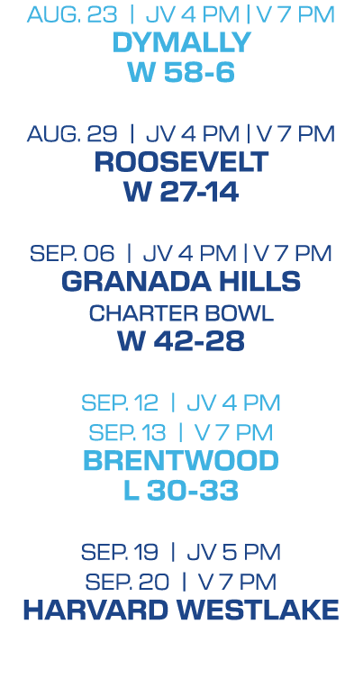 Aug. 23 | jv 4 PM | V 7 pm DYMALLY W 58 6 Aug. 29 | jv 4 PM | V 7 pm ROOSEVELT w 27 14 SEP. 06 | jv 4 PM | V 7 pm GRA...