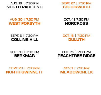 SEPT. 27 | 7:30 PM BROOKWOOD OCT. 4 | 7:30 PM NORCROSS  OCT. 18 | 7:30 PM DULUTH  OCT. 25 | 7:30 PM PEACHTREE RIDGE ...