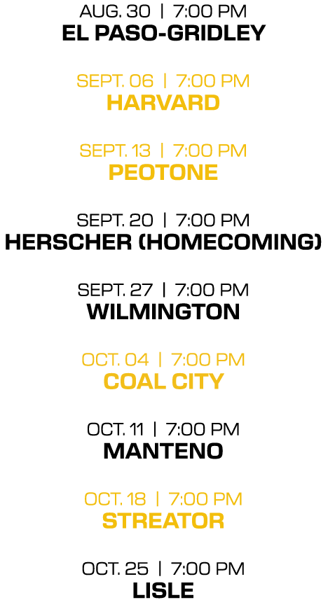 aug. 30 | 7:00 PM el paso gridley sept. 06 | 7:00 PM harvard sept. 13 | 7:00 PM peotone sept. 20 | 7:00 PM herscher (...