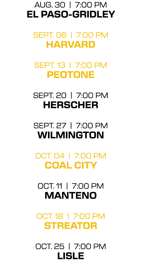 aug. 30 | 7:00 PM el paso gridley sept. 06 | 7:00 PM harvard sept. 13 | 7:00 PM peotone sept. 20 | 7:00 PM herscher s...