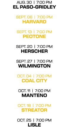 aug. 30 | 7:00 PM el paso gridley sept. 06 | 7:00 PM harvard sept. 13 | 7:00 PM peotone sept. 20 | 7:00 PM herscher s...