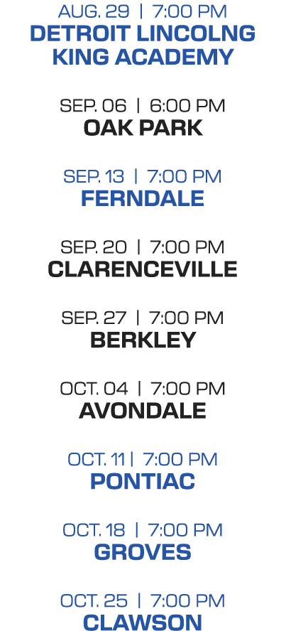 AUG. 29 | 7:00 PM DETROIT LINCOLNG KING ACADEMY SEP. 06 | 6:00 PM OAK PARK SEP. 13 | 7:00 PM FERNDALE SEP. 20 | 7:00...