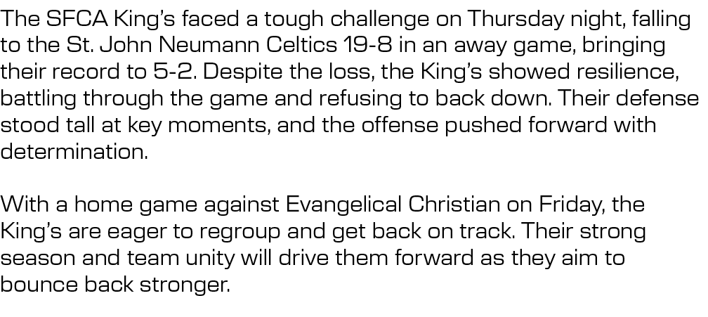 The SFCA King’s faced a tough challenge on Thursday night, falling to the St. John Neumann Celtics 19 8 in an away ga...