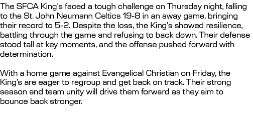 The SFCA King’s faced a tough challenge on Thursday night, falling to the St. John Neumann Celtics 19 8 in an away ga...