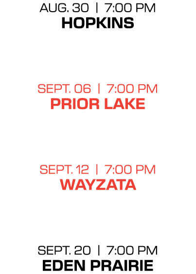 Aug. 30 | 7:00 PM hopkins sept. 06 | 7:00 PM prior lake sept. 12 | 7:00 PM wayzata sept. 20 | 7:00 PM eden prairie 