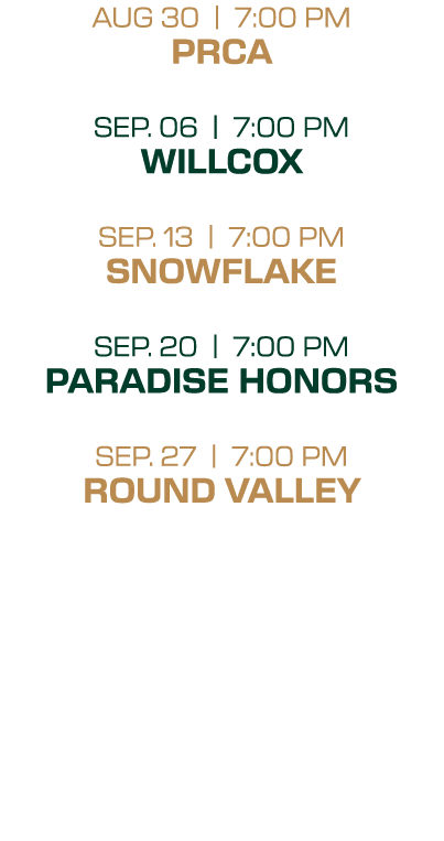 AUG 30 | 7:00 PM PRCA SEP. 06 | 7:00 PM WILLCOX SEP. 13 | 7:00 PM SNOWFLAKE SEP. 20 | 7:00 PM PARADISE HONORS SEP. 27...