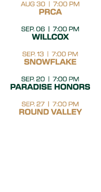 AUG 30 | 7:00 PM PRCA SEP. 06 | 7:00 PM WILLCOX SEP. 13 | 7:00 PM SNOWFLAKE SEP. 20 | 7:00 PM PARADISE HONORS SEP. 27...