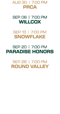 AUG 30 | 7:00 PM PRCA SEP. 06 | 7:00 PM WILLCOX SEP. 13 | 7:00 PM SNOWFLAKE SEP. 20 | 7:00 PM PARADISE HONORS SEP. 26...