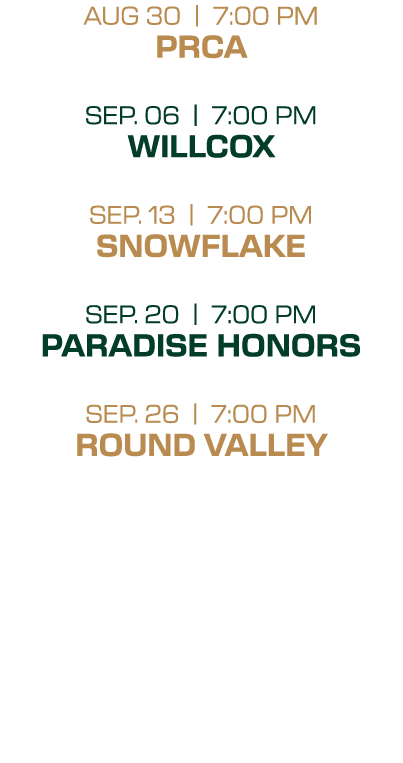 AUG 30 | 7:00 PM PRCA SEP. 06 | 7:00 PM WILLCOX SEP. 13 | 7:00 PM SNOWFLAKE SEP. 20 | 7:00 PM PARADISE HONORS SEP. 26...