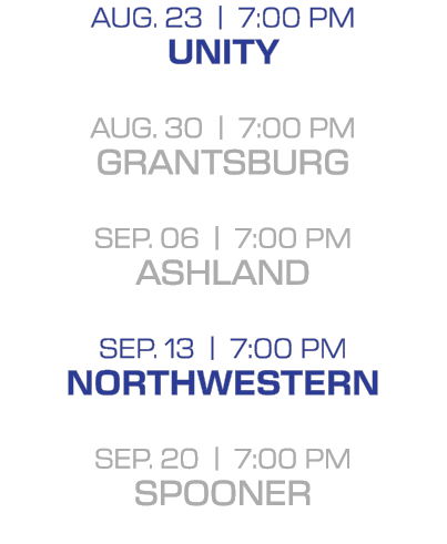 Aug. 23 | 7:00 PM unity aug. 30 | 7:00 PM grantsburg sep. 06 | 7:00 PM ashland sep. 13 | 7:00 PM northwestern sep. 20...