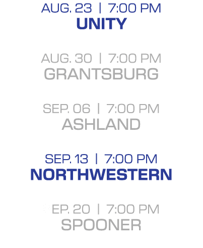 Aug. 23 | 7:00 PM unity aug. 30 | 7:00 PM grantsburg sep. 06 | 7:00 PM ashland sep. 13 | 7:00 PM northwestern sep. 20...