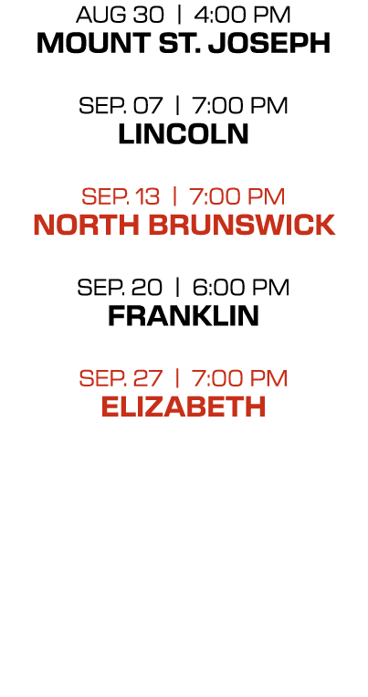 AUG 30 | 4:00 PM Mount St. Joseph Sep. 07 | 7:00 PM Lincoln Sep. 13 | 7:00 PM North Brunswick SEP. 20 | 6:00 PM FRANK...