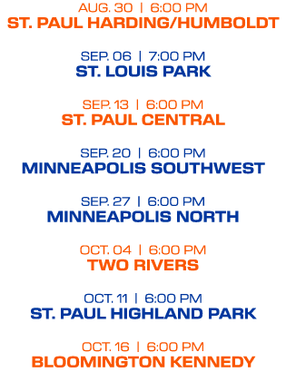 AUG. 30 | 6:00 PM ST. PAUL HARDING/HUMBOLDT SEP. 06 | 7:00 PM ST. LOUIS PARK SEP. 13 | 6:00 PM ST. PAUL CENTRAL SEP. ...