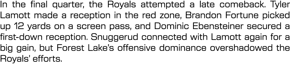 In the final quarter, the Royals attempted a late comeback. Tyler Lamott made a reception in the red zone, Brandon Fo...