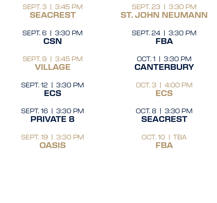 SEPT. 23 | 3:30 PM ST. JOHN NEUMANN SEPT. 24 | 3:30 PM FBA OCT. 1 | 3:30 PM CANTERBURY OCT. 3 | 4:00 PM ECS OCT. 8 | ...