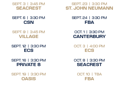 SEPT. 23 | 3:30 PM ST. JOHN NEUMANN SEPT. 24 | 3:30 PM FBA OCT. 1 | 3:30 PM CANTERBURY OCT. 3 | 4:00 PM ECS OCT. 8 | ...