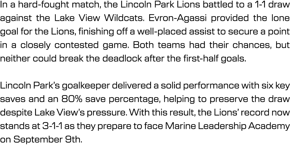 In a hard fought match, the Lincoln Park Lions battled to a 1 1 draw against the Lake View Wildcats. Evron Agassi pro...