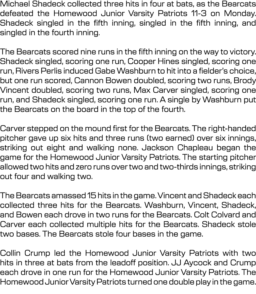 Michael Shadeck collected three hits in four at bats, as the Bearcats defeated the Homewood Junior Varsity Patriots 1...