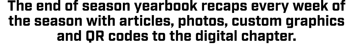 The end of season yearbook recaps every week of the season with articles, photos, custom graphics and QR codes to the...