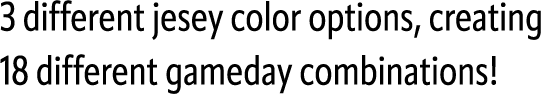 3 different jesey color options, creating 18 different gameday combinations!