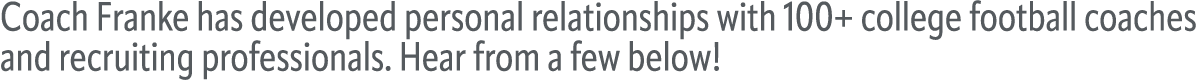 Coach Franke has developed personal relationships with 100+ college football coaches and recruiting professionals. He...