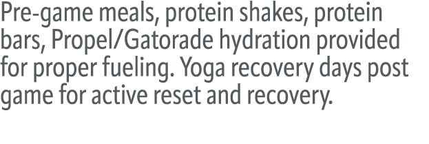Pre game meals, protein shakes, protein bars, Propel/Gatorade hydration provided for proper fueling. Yoga recovery da...